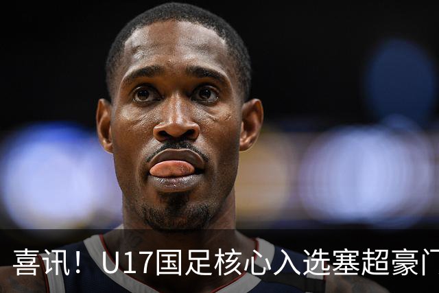 喜讯！U17国足核心入选塞超豪门U19季前集训24人名单，值得期待