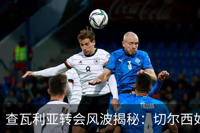 查瓦利亚转会风波揭秘：切尔西如何看中这位西甲明星的潜力？