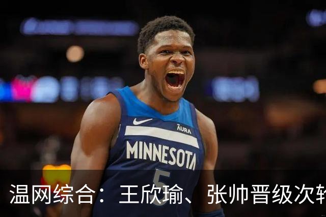 温网综合：王欣瑜、张帅晋级次轮 郑钦文、吴易昺“一轮游”