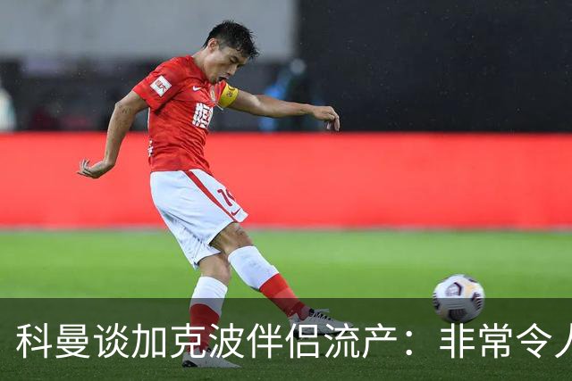 科曼谈加克波伴侣流产：非常令人悲痛的消息，但他从没说过想回家