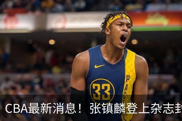CBA最新消息！张镇麟登上杂志封面，山东欲内外线补强，广厦续约两大锋线